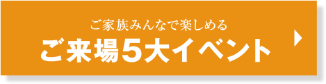 ご家族みんなで楽しめる ご来場5大特典