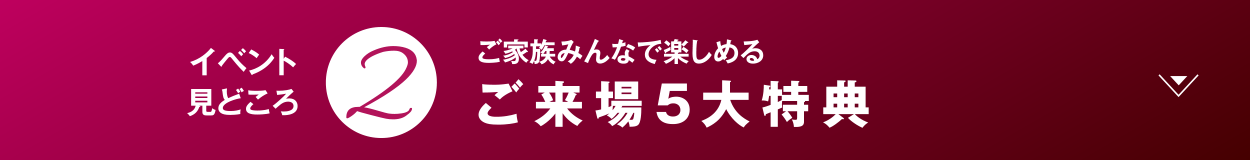 ご家族みんなで楽しめる ご来場5大特典