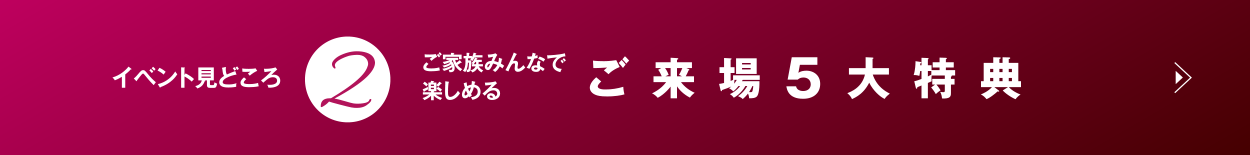 ご家族みんなで楽しめる ご来場5大特典