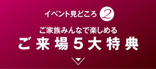 ご家族みんなで楽しめる ご来場5大特典